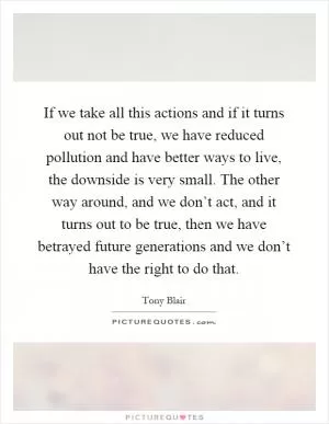If we take all this actions and if it turns out not be true, we have reduced pollution and have better ways to live, the downside is very small. The other way around, and we don’t act, and it turns out to be true, then we have betrayed future generations and we don’t have the right to do that Picture Quote #1