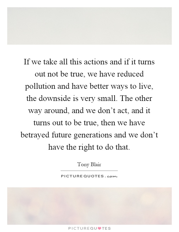 If we take all this actions and if it turns out not be true, we have reduced pollution and have better ways to live, the downside is very small. The other way around, and we don't act, and it turns out to be true, then we have betrayed future generations and we don't have the right to do that Picture Quote #1