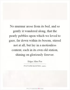 No murmur arose from its bed, and so gently it wandered along, that the pearly pebbles upon which we loved to gaze, far down within its bosom, stirred not at all, but lay in a motionless content, each in its own old station, shining on gloriously forever Picture Quote #1