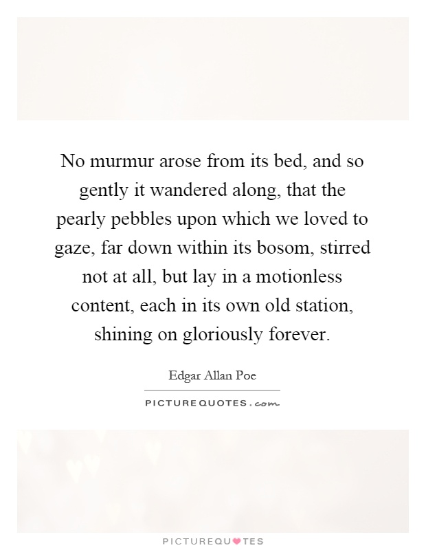 No murmur arose from its bed, and so gently it wandered along, that the pearly pebbles upon which we loved to gaze, far down within its bosom, stirred not at all, but lay in a motionless content, each in its own old station, shining on gloriously forever Picture Quote #1