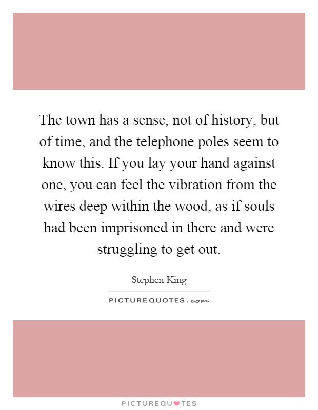 The town has a sense, not of history, but of time, and the telephone poles seem to know this. If you lay your hand against one, you can feel the vibration from the wires deep within the wood, as if souls had been imprisoned in there and were struggling to get out Picture Quote #1