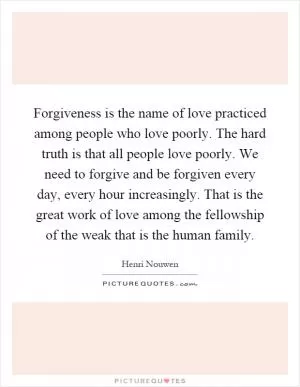 Forgiveness is the name of love practiced among people who love poorly. The hard truth is that all people love poorly. We need to forgive and be forgiven every day, every hour increasingly. That is the great work of love among the fellowship of the weak that is the human family Picture Quote #1