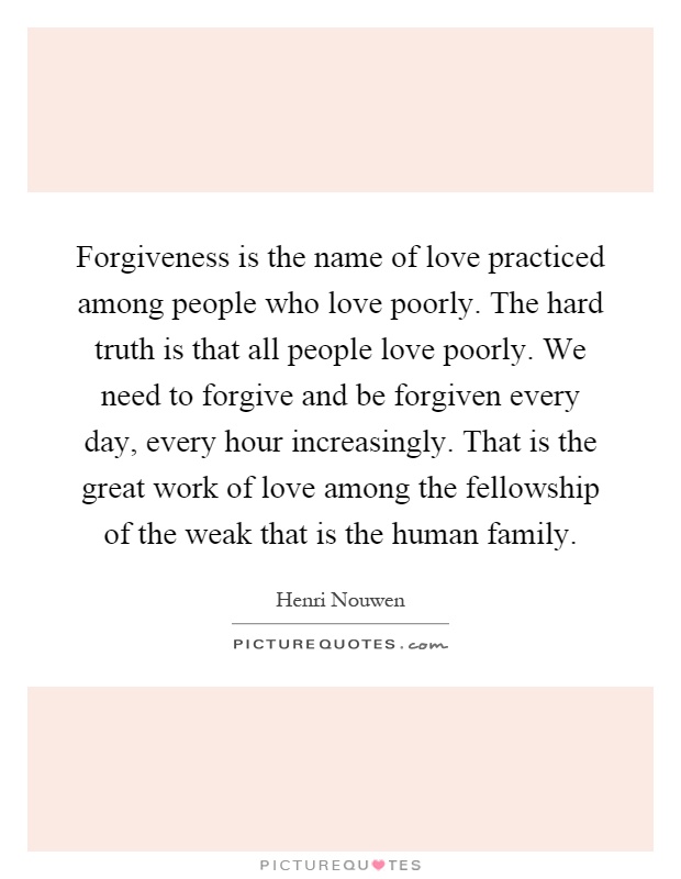 Forgiveness is the name of love practiced among people who love poorly. The hard truth is that all people love poorly. We need to forgive and be forgiven every day, every hour increasingly. That is the great work of love among the fellowship of the weak that is the human family Picture Quote #1