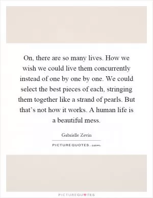 On, there are so many lives. How we wish we could live them concurrently instead of one by one by one. We could select the best pieces of each, stringing them together like a strand of pearls. But that’s not how it works. A human life is a beautiful mess Picture Quote #1
