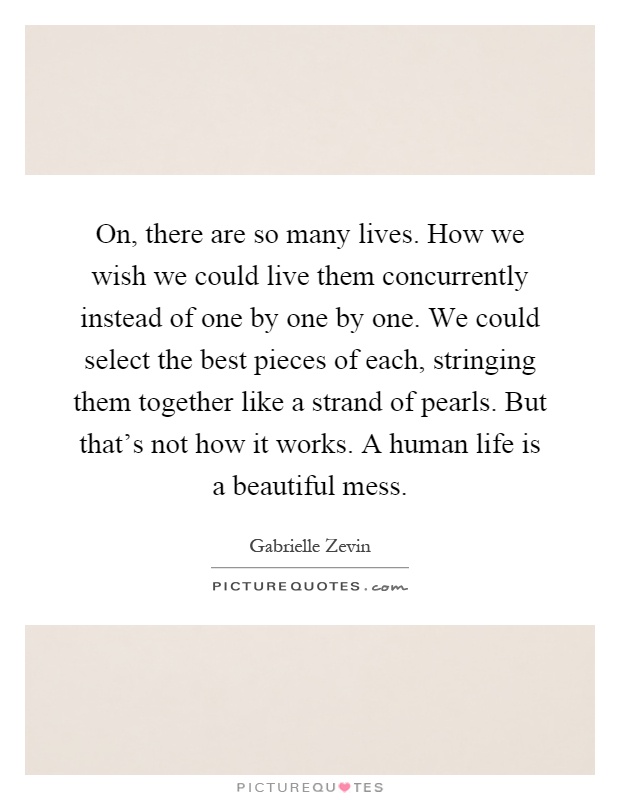 On, there are so many lives. How we wish we could live them concurrently instead of one by one by one. We could select the best pieces of each, stringing them together like a strand of pearls. But that's not how it works. A human life is a beautiful mess Picture Quote #1