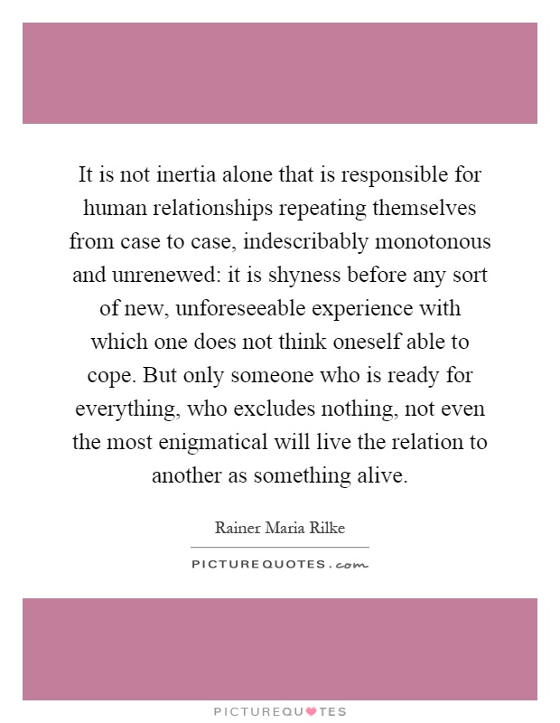 It is not inertia alone that is responsible for human relationships repeating themselves from case to case, indescribably monotonous and unrenewed: it is shyness before any sort of new, unforeseeable experience with which one does not think oneself able to cope. But only someone who is ready for everything, who excludes nothing, not even the most enigmatical will live the relation to another as something alive Picture Quote #1