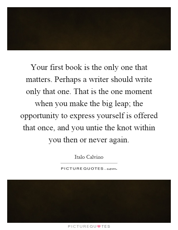 Your first book is the only one that matters. Perhaps a writer should write only that one. That is the one moment when you make the big leap; the opportunity to express yourself is offered that once, and you untie the knot within you then or never again Picture Quote #1