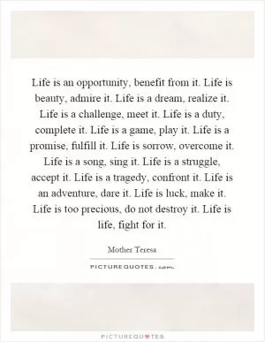 Life is an opportunity, benefit from it. Life is beauty, admire it. Life is a dream, realize it. Life is a challenge, meet it. Life is a duty, complete it. Life is a game, play it. Life is a promise, fulfill it. Life is sorrow, overcome it. Life is a song, sing it. Life is a struggle, accept it. Life is a tragedy, confront it. Life is an adventure, dare it. Life is luck, make it. Life is too precious, do not destroy it. Life is life, fight for it Picture Quote #1