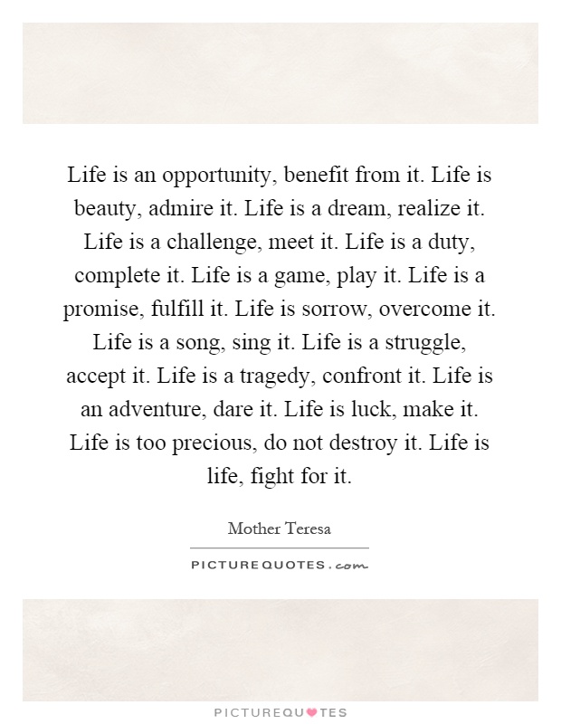 Life is an opportunity, benefit from it. Life is beauty, admire it. Life is a dream, realize it. Life is a challenge, meet it. Life is a duty, complete it. Life is a game, play it. Life is a promise, fulfill it. Life is sorrow, overcome it. Life is a song, sing it. Life is a struggle, accept it. Life is a tragedy, confront it. Life is an adventure, dare it. Life is luck, make it. Life is too precious, do not destroy it. Life is life, fight for it Picture Quote #1