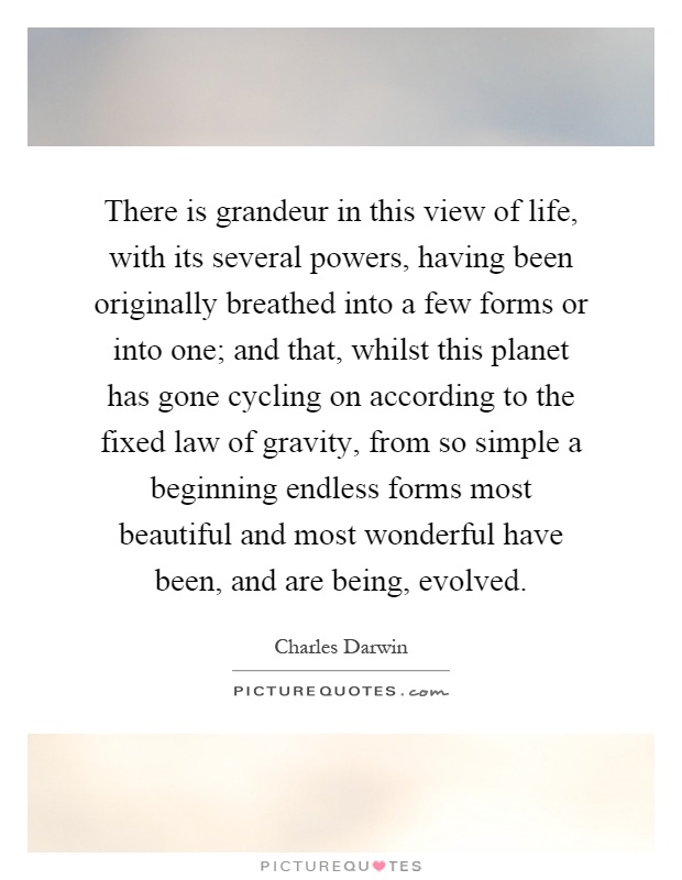 There is grandeur in this view of life, with its several powers, having been originally breathed into a few forms or into one; and that, whilst this planet has gone cycling on according to the fixed law of gravity, from so simple a beginning endless forms most beautiful and most wonderful have been, and are being, evolved Picture Quote #1