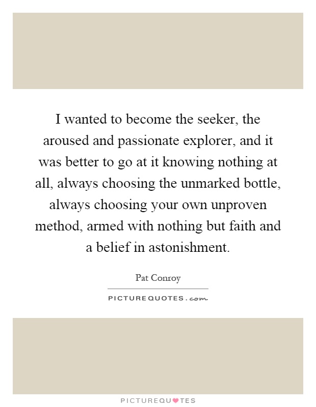 I wanted to become the seeker, the aroused and passionate explorer, and it was better to go at it knowing nothing at all, always choosing the unmarked bottle, always choosing your own unproven method, armed with nothing but faith and a belief in astonishment Picture Quote #1