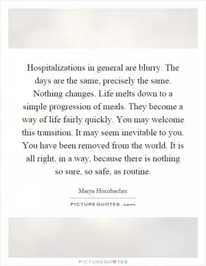 Hospitalizations in general are blurry. The days are the same, precisely the same. Nothing changes. Life melts down to a simple progression of meals. They become a way of life fairly quickly. You may welcome this transition. It may seem inevitable to you. You have been removed from the world. It is all right, in a way, because there is nothing so sure, so safe, as routine Picture Quote #1