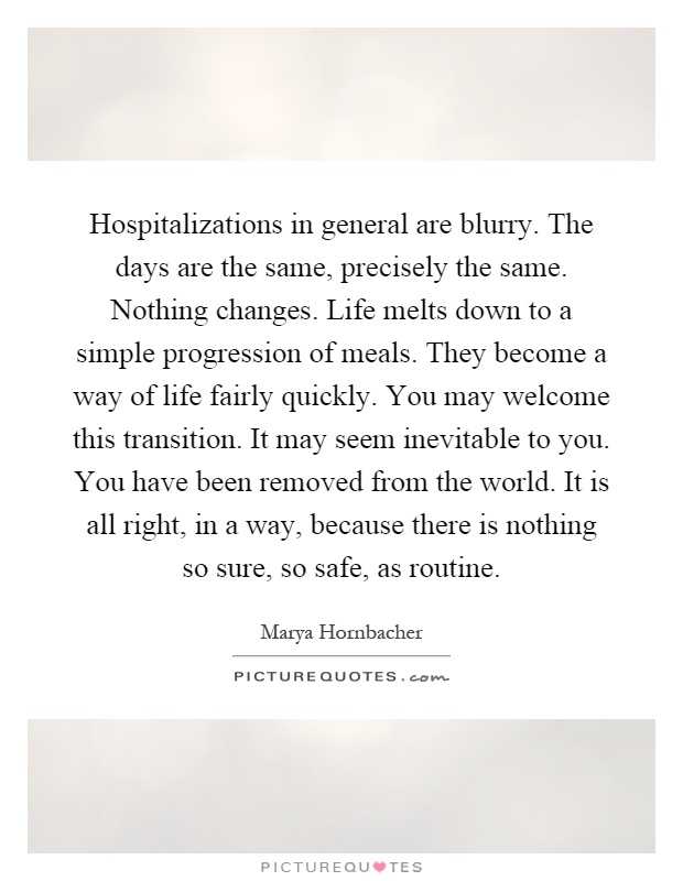 Hospitalizations in general are blurry. The days are the same, precisely the same. Nothing changes. Life melts down to a simple progression of meals. They become a way of life fairly quickly. You may welcome this transition. It may seem inevitable to you. You have been removed from the world. It is all right, in a way, because there is nothing so sure, so safe, as routine Picture Quote #1