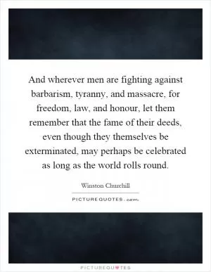 And wherever men are fighting against barbarism, tyranny, and massacre, for freedom, law, and honour, let them remember that the fame of their deeds, even though they themselves be exterminated, may perhaps be celebrated as long as the world rolls round Picture Quote #1