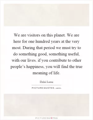 We are visitors on this planet. We are here for one hundred years at the very most. During that period we must try to do something good, something useful, with our lives. if you contribute to other people’s happiness, you will find the true meaning of life Picture Quote #1