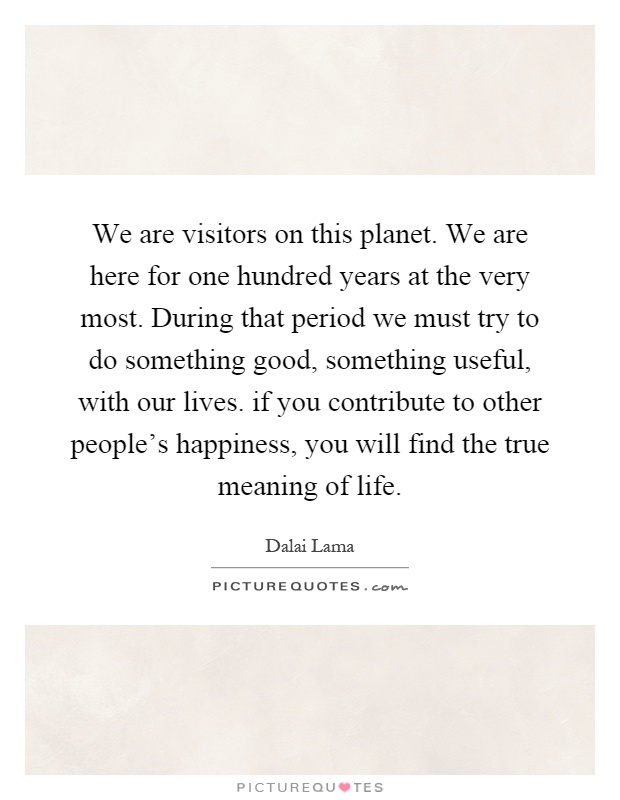 We are visitors on this planet. We are here for one hundred years at the very most. During that period we must try to do something good, something useful, with our lives. if you contribute to other people's happiness, you will find the true meaning of life Picture Quote #1