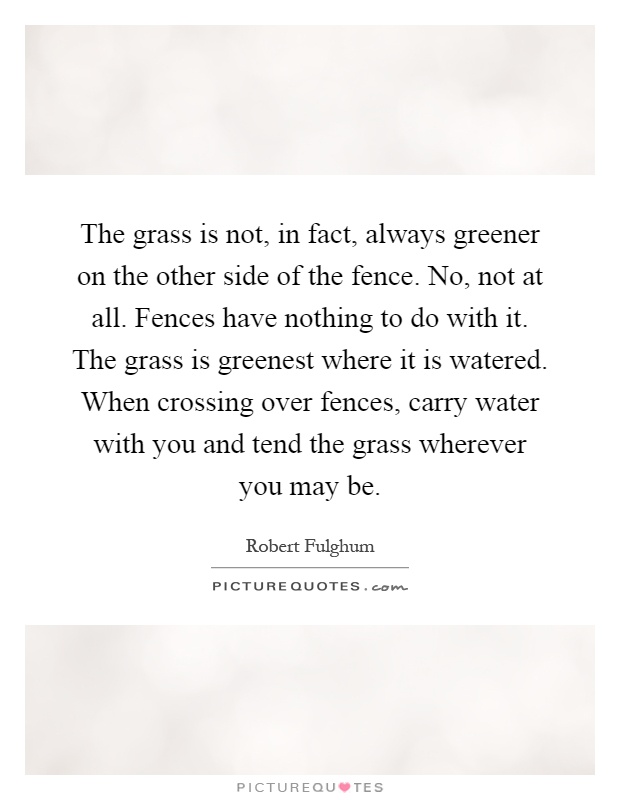 The grass is not, in fact, always greener on the other side of the fence. No, not at all. Fences have nothing to do with it. The grass is greenest where it is watered. When crossing over fences, carry water with you and tend the grass wherever you may be Picture Quote #1