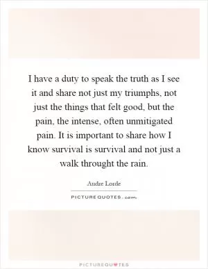 I have a duty to speak the truth as I see it and share not just my triumphs, not just the things that felt good, but the pain, the intense, often unmitigated pain. It is important to share how I know survival is survival and not just a walk throught the rain Picture Quote #1