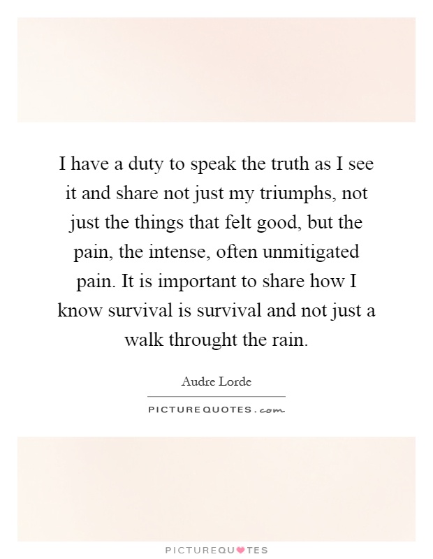 I have a duty to speak the truth as I see it and share not just my triumphs, not just the things that felt good, but the pain, the intense, often unmitigated pain. It is important to share how I know survival is survival and not just a walk throught the rain Picture Quote #1