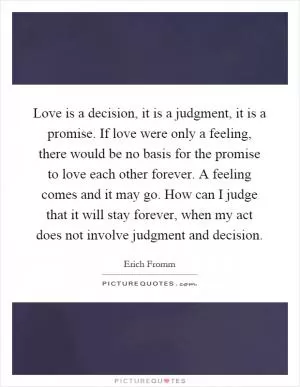 Love is a decision, it is a judgment, it is a promise. If love were only a feeling, there would be no basis for the promise to love each other forever. A feeling comes and it may go. How can I judge that it will stay forever, when my act does not involve judgment and decision Picture Quote #1