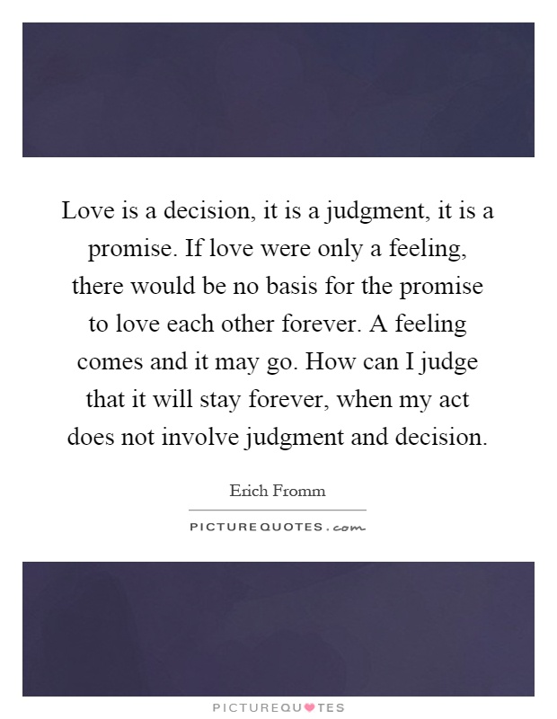 Love is a decision, it is a judgment, it is a promise. If love were only a feeling, there would be no basis for the promise to love each other forever. A feeling comes and it may go. How can I judge that it will stay forever, when my act does not involve judgment and decision Picture Quote #1