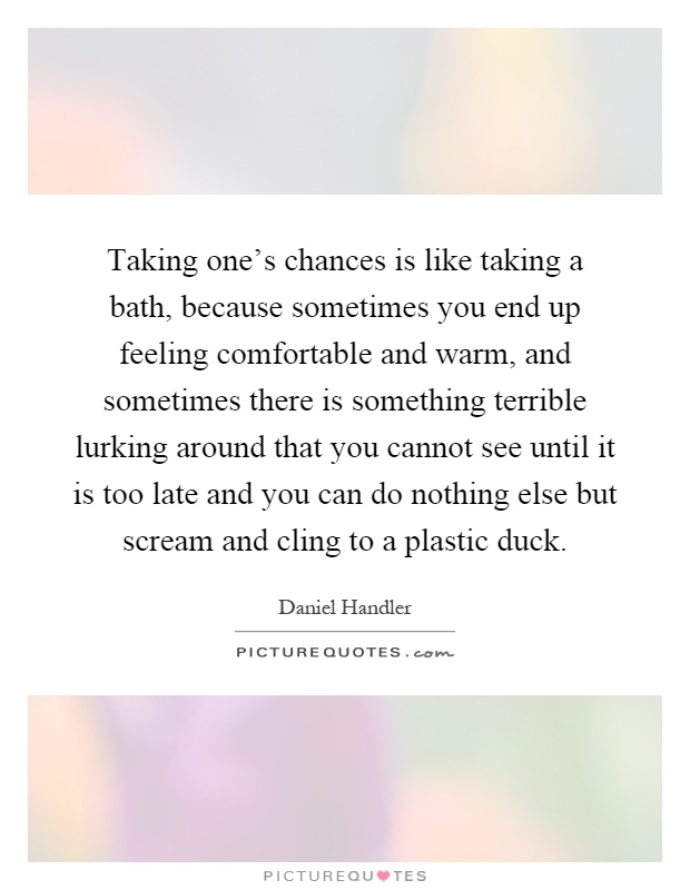 Taking one's chances is like taking a bath, because sometimes you end up feeling comfortable and warm, and sometimes there is something terrible lurking around that you cannot see until it is too late and you can do nothing else but scream and cling to a plastic duck Picture Quote #1