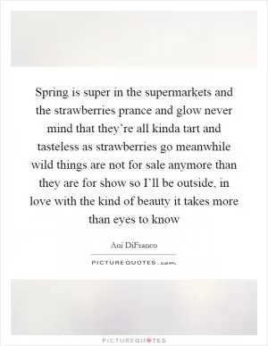 Spring is super in the supermarkets and the strawberries prance and glow never mind that they’re all kinda tart and tasteless as strawberries go meanwhile wild things are not for sale anymore than they are for show so I’ll be outside, in love with the kind of beauty it takes more than eyes to know Picture Quote #1