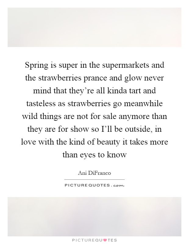 Spring is super in the supermarkets and the strawberries prance and glow never mind that they're all kinda tart and tasteless as strawberries go meanwhile wild things are not for sale anymore than they are for show so I'll be outside, in love with the kind of beauty it takes more than eyes to know Picture Quote #1