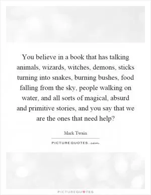 You believe in a book that has talking animals, wizards, witches, demons, sticks turning into snakes, burning bushes, food falling from the sky, people walking on water, and all sorts of magical, absurd and primitive stories, and you say that we are the ones that need help? Picture Quote #1
