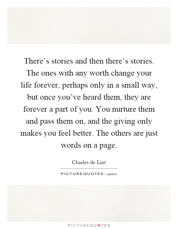 There's stories and then there's stories. The ones with any worth change your life forever, perhaps only in a small way, but once you've heard them, they are forever a part of you. You nurture them and pass them on, and the giving only makes you feel better. The others are just words on a page Picture Quote #1