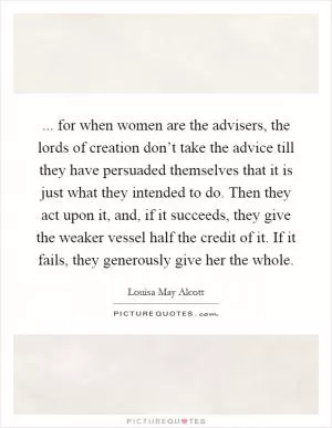... for when women are the advisers, the lords of creation don’t take the advice till they have persuaded themselves that it is just what they intended to do. Then they act upon it, and, if it succeeds, they give the weaker vessel half the credit of it. If it fails, they generously give her the whole Picture Quote #1