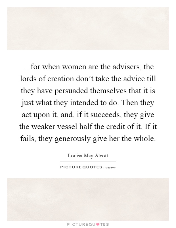 ... for when women are the advisers, the lords of creation don't take the advice till they have persuaded themselves that it is just what they intended to do. Then they act upon it, and, if it succeeds, they give the weaker vessel half the credit of it. If it fails, they generously give her the whole Picture Quote #1
