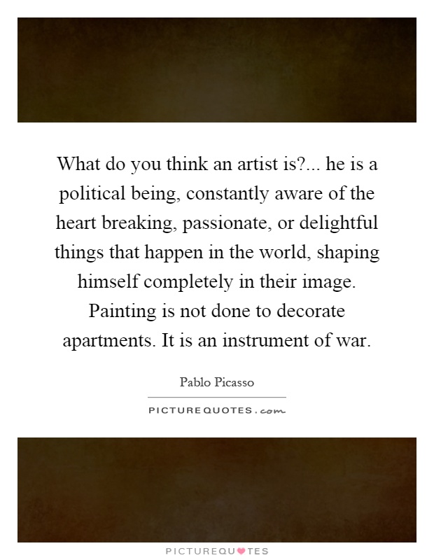 What do you think an artist is?... he is a political being, constantly aware of the heart breaking, passionate, or delightful things that happen in the world, shaping himself completely in their image. Painting is not done to decorate apartments. It is an instrument of war Picture Quote #1