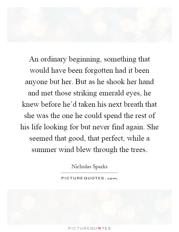 An ordinary beginning, something that would have been forgotten had it been anyone but her. But as he shook her hand and met those striking emerald eyes, he knew before he'd taken his next breath that she was the one he could spend the rest of his life looking for but never find again. She seemed that good, that perfect, while a summer wind blew through the trees Picture Quote #1