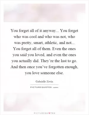 You forget all of it anyway... You forget who was cool and who was not, who was pretty, smart, athletic, and not... You forget all of them. Even the ones you said you loved, and even the ones you actually did. They’re the last to go. And then once you’ve forgotten enough, you love someone else Picture Quote #1