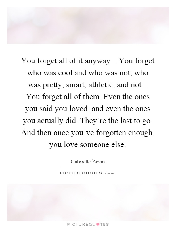 You forget all of it anyway... You forget who was cool and who was not, who was pretty, smart, athletic, and not... You forget all of them. Even the ones you said you loved, and even the ones you actually did. They're the last to go. And then once you've forgotten enough, you love someone else Picture Quote #1