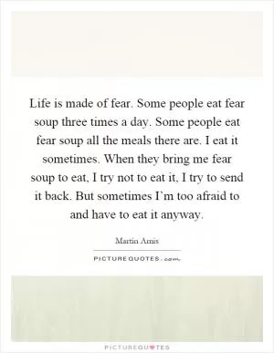 Life is made of fear. Some people eat fear soup three times a day. Some people eat fear soup all the meals there are. I eat it sometimes. When they bring me fear soup to eat, I try not to eat it, I try to send it back. But sometimes I’m too afraid to and have to eat it anyway Picture Quote #1
