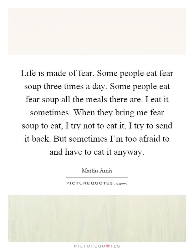 Life is made of fear. Some people eat fear soup three times a day. Some people eat fear soup all the meals there are. I eat it sometimes. When they bring me fear soup to eat, I try not to eat it, I try to send it back. But sometimes I'm too afraid to and have to eat it anyway Picture Quote #1