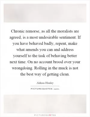 Chronic remorse, as all the moralists are agreed, is a most undesirable sentiment. If you have behaved badly, repent, make what amends you can and address yourself to the task of behaving better next time. On no account brood over your wrongdoing. Rolling in the muck is not the best way of getting clean Picture Quote #1