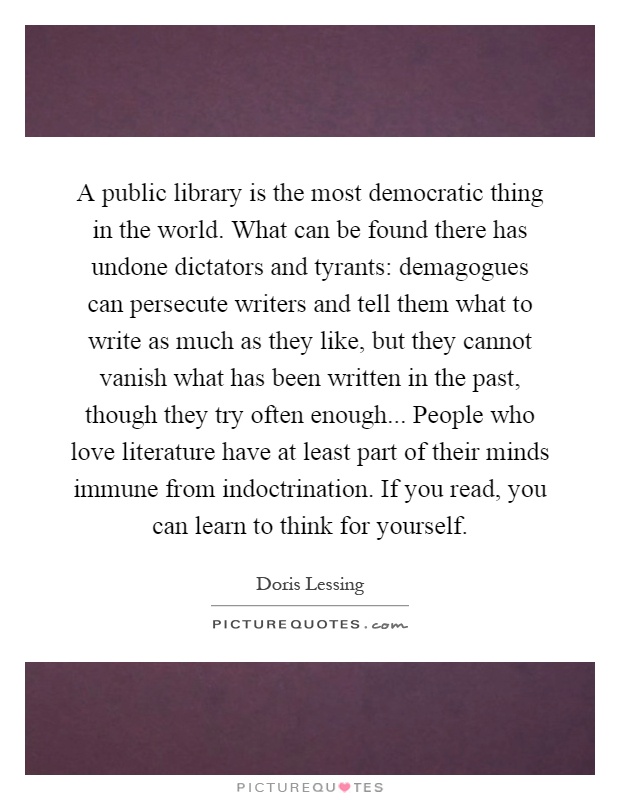 A public library is the most democratic thing in the world. What can be found there has undone dictators and tyrants: demagogues can persecute writers and tell them what to write as much as they like, but they cannot vanish what has been written in the past, though they try often enough... People who love literature have at least part of their minds immune from indoctrination. If you read, you can learn to think for yourself Picture Quote #1