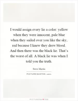 I would assign every lie a color: yellow when they were innocent, pale blue when they sailed over you like the sky, red because I knew they drew blood. And then there was the black lie. That’s the worst of all. A black lie was when I told you the truth Picture Quote #1
