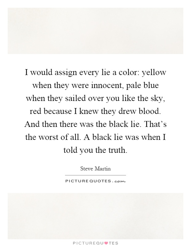 I would assign every lie a color: yellow when they were innocent, pale blue when they sailed over you like the sky, red because I knew they drew blood. And then there was the black lie. That's the worst of all. A black lie was when I told you the truth Picture Quote #1