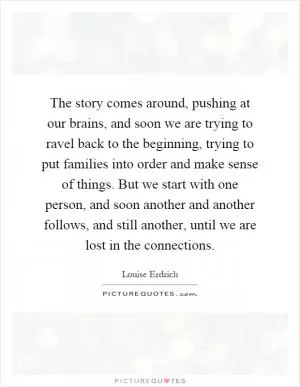 The story comes around, pushing at our brains, and soon we are trying to ravel back to the beginning, trying to put families into order and make sense of things. But we start with one person, and soon another and another follows, and still another, until we are lost in the connections Picture Quote #1