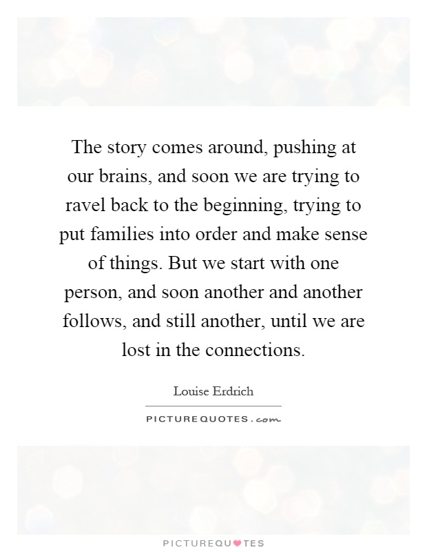 The story comes around, pushing at our brains, and soon we are trying to ravel back to the beginning, trying to put families into order and make sense of things. But we start with one person, and soon another and another follows, and still another, until we are lost in the connections Picture Quote #1