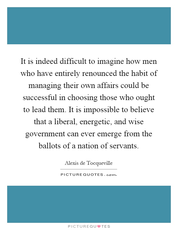It is indeed difficult to imagine how men who have entirely renounced the habit of managing their own affairs could be successful in choosing those who ought to lead them. It is impossible to believe that a liberal, energetic, and wise government can ever emerge from the ballots of a nation of servants Picture Quote #1