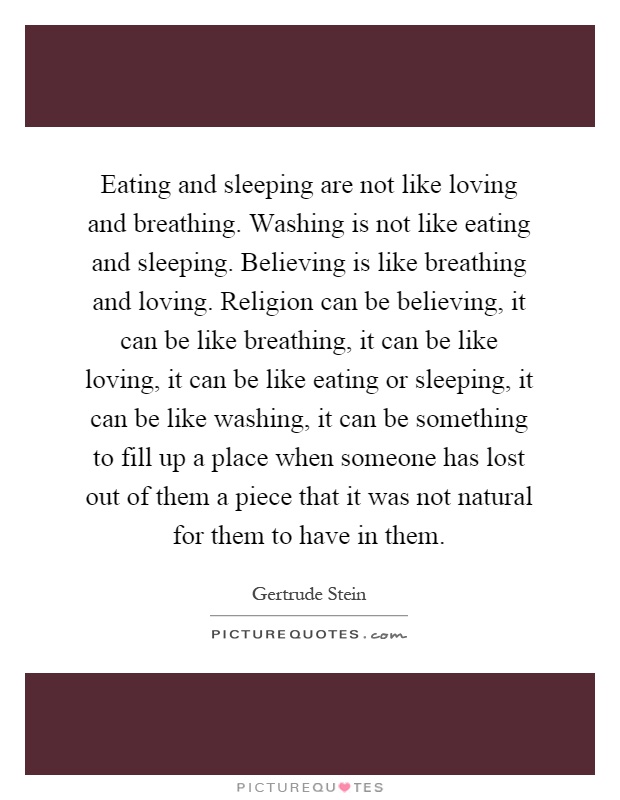 Eating and sleeping are not like loving and breathing. Washing is not like eating and sleeping. Believing is like breathing and loving. Religion can be believing, it can be like breathing, it can be like loving, it can be like eating or sleeping, it can be like washing, it can be something to fill up a place when someone has lost out of them a piece that it was not natural for them to have in them Picture Quote #1