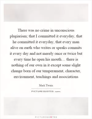 There was no crime in unconscious plagiarism; that I committed it everyday, that he committed it everyday, that every man alive on earth who writes or speaks commits it every day and not merely once or twice but every time he open his mouth… there is nothing of our own in it except some slight change born of our temperament, character, environment, teachings and associations Picture Quote #1