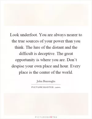Look underfoot. You are always nearer to the true sources of your power than you think. The lure of the distant and the difficult is deceptive. The great opportunity is where you are. Don’t despise your own place and hour. Every place is the center of the world Picture Quote #1