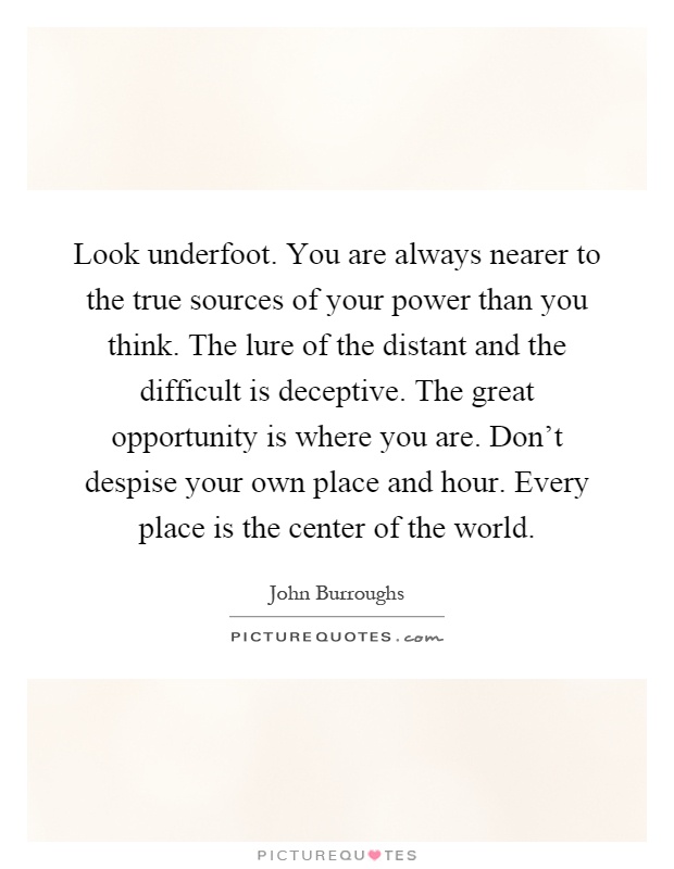 Look underfoot. You are always nearer to the true sources of your power than you think. The lure of the distant and the difficult is deceptive. The great opportunity is where you are. Don't despise your own place and hour. Every place is the center of the world Picture Quote #1
