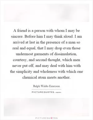 A friend is a person with whom I may be sincere. Before him I may think aloud. I am arrived at last in the presence of a man so real and equal, that I may drop even those undermost garments of dissimulation, courtesy, and second thought, which men never put off, and may deal with him with the simplicity and wholeness with which one chemical atom meets another Picture Quote #1